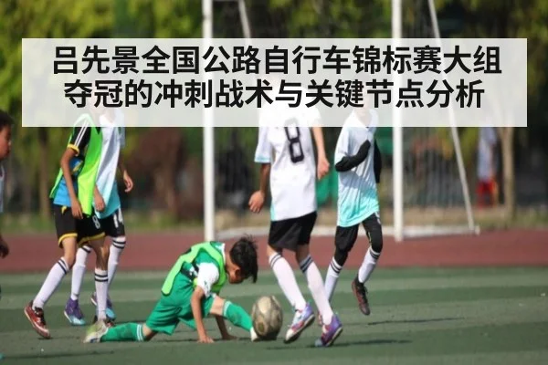 吕先景全国公路自行车锦标赛大组夺冠的冲刺战术与关键节点分析