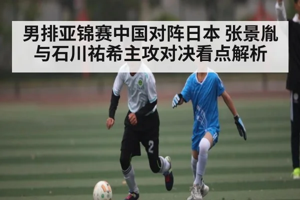 男排亚锦赛中国对阵日本 张景胤与石川祐希主攻对决看点解析